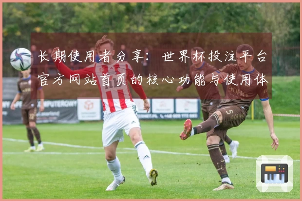 长期使用者分享:世界杯投注平台官方网站首页的核心功能与使用体验分析